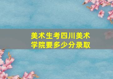 美术生考四川美术学院要多少分录取