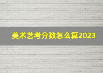 美术艺考分数怎么算2023