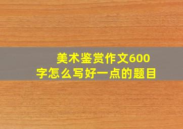 美术鉴赏作文600字怎么写好一点的题目