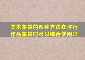 美术鉴赏的四种方法在进行作品鉴赏时可以综合使用吗