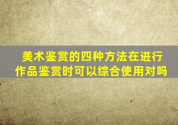 美术鉴赏的四种方法在进行作品鉴赏时可以综合使用对吗