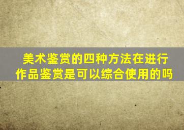 美术鉴赏的四种方法在进行作品鉴赏是可以综合使用的吗