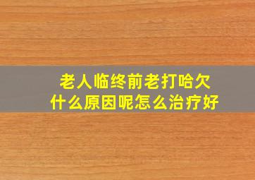 老人临终前老打哈欠什么原因呢怎么治疗好