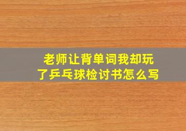 老师让背单词我却玩了乒乓球检讨书怎么写