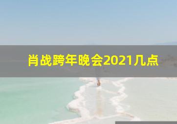 肖战跨年晚会2021几点