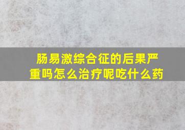 肠易激综合征的后果严重吗怎么治疗呢吃什么药