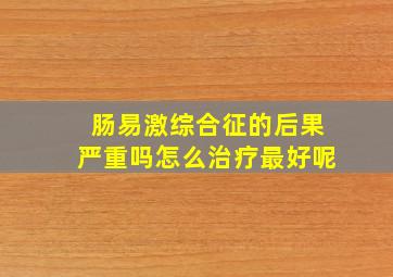 肠易激综合征的后果严重吗怎么治疗最好呢