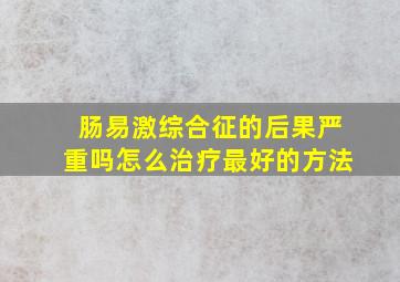 肠易激综合征的后果严重吗怎么治疗最好的方法