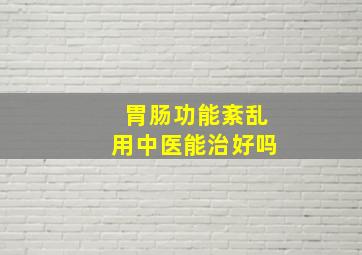 胃肠功能紊乱用中医能治好吗