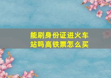 能刷身份证进火车站吗高铁票怎么买