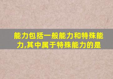 能力包括一般能力和特殊能力,其中属于特殊能力的是