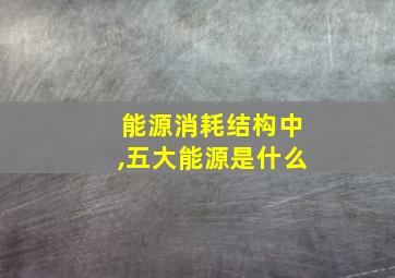 能源消耗结构中,五大能源是什么