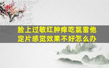 脸上过敏红肿痒吃氯雷他定片感觉效果不好怎么办