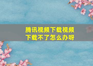 腾讯视频下载视频下载不了怎么办呀