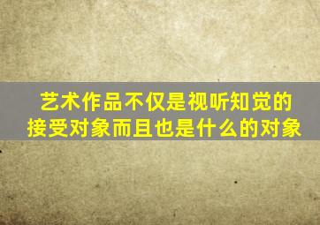 艺术作品不仅是视听知觉的接受对象而且也是什么的对象