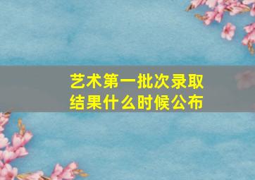 艺术第一批次录取结果什么时候公布