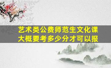 艺术类公费师范生文化课大概要考多少分才可以报