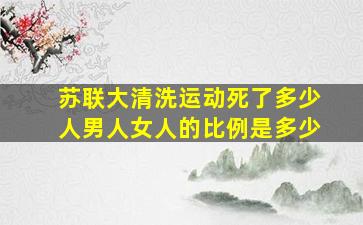 苏联大清洗运动死了多少人男人女人的比例是多少