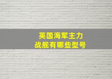 英国海军主力战舰有哪些型号