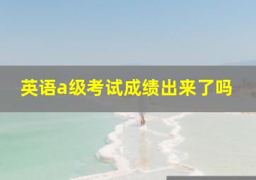 英语a级考试成绩出来了吗