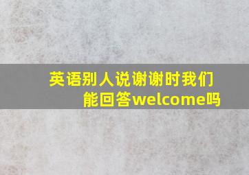 英语别人说谢谢时我们能回答welcome吗