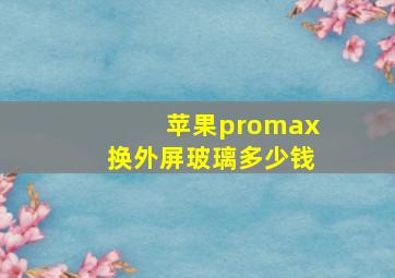 苹果promax换外屏玻璃多少钱