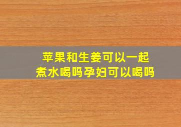 苹果和生姜可以一起煮水喝吗孕妇可以喝吗