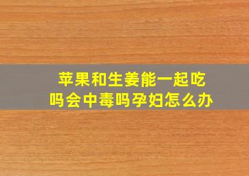 苹果和生姜能一起吃吗会中毒吗孕妇怎么办