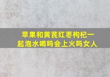 苹果和黄芪红枣枸杞一起泡水喝吗会上火吗女人