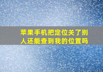 苹果手机把定位关了别人还能查到我的位置吗