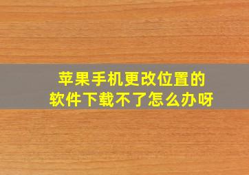 苹果手机更改位置的软件下载不了怎么办呀