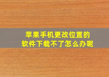 苹果手机更改位置的软件下载不了怎么办呢