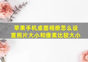 苹果手机桌面相册怎么设置照片大小和像素比较大小