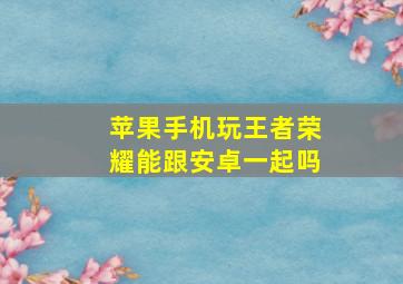 苹果手机玩王者荣耀能跟安卓一起吗