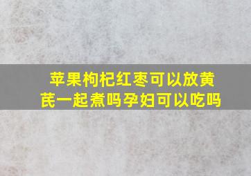 苹果枸杞红枣可以放黄芪一起煮吗孕妇可以吃吗