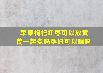 苹果枸杞红枣可以放黄芪一起煮吗孕妇可以喝吗