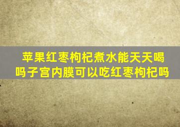 苹果红枣枸杞煮水能天天喝吗子宫内膜可以吃红枣枸杞吗