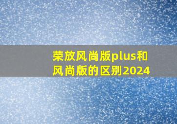 荣放风尚版plus和风尚版的区别2024