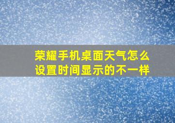 荣耀手机桌面天气怎么设置时间显示的不一样