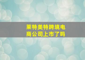 莱特美特跨境电商公司上市了吗