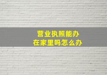 营业执照能办在家里吗怎么办