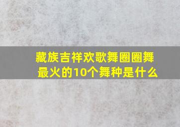 藏族吉祥欢歌舞圈圈舞最火的10个舞种是什么