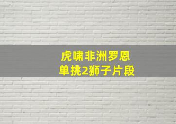 虎啸非洲罗恩单挑2狮子片段