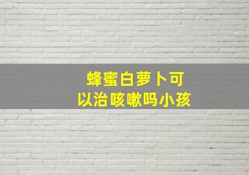 蜂蜜白萝卜可以治咳嗽吗小孩