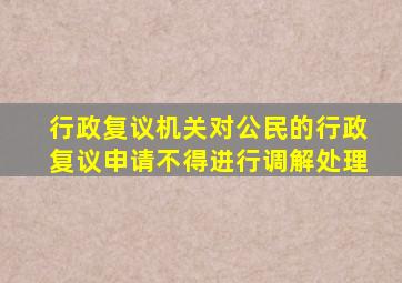 行政复议机关对公民的行政复议申请不得进行调解处理