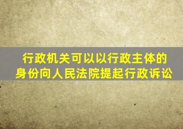 行政机关可以以行政主体的身份向人民法院提起行政诉讼