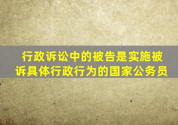 行政诉讼中的被告是实施被诉具体行政行为的国家公务员