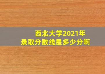 西北大学2021年录取分数线是多少分啊