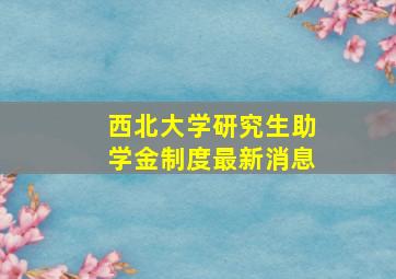 西北大学研究生助学金制度最新消息