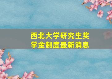 西北大学研究生奖学金制度最新消息